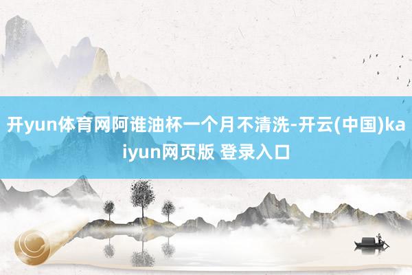 开yun体育网阿谁油杯一个月不清洗-开云(中国)kaiyun网页版 登录入口