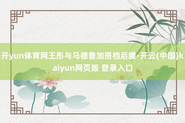 开yun体育网王彤与马德鲁加搭档后腰-开云(中国)kaiyun网页版 登录入口