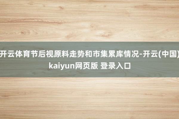 开云体育节后视原料走势和市集累库情况-开云(中国)kaiyun网页版 登录入口