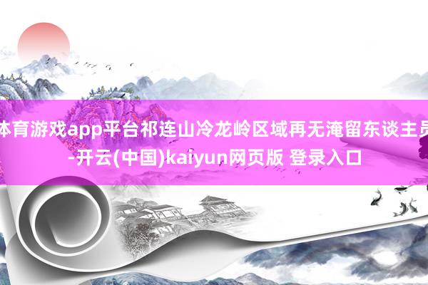 体育游戏app平台祁连山冷龙岭区域再无淹留东谈主员-开云(中国)kaiyun网页版 登录入口