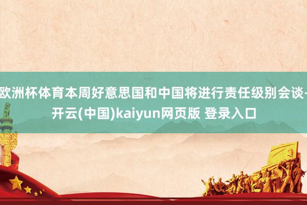 欧洲杯体育本周好意思国和中国将进行责任级别会谈-开云(中国)kaiyun网页版 登录入口