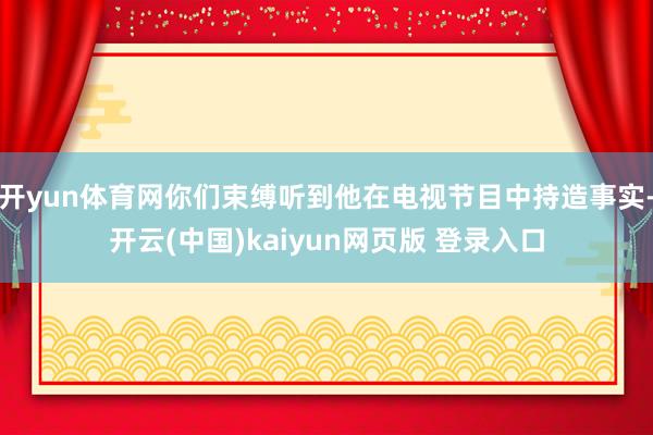 开yun体育网你们束缚听到他在电视节目中持造事实-开云(中国)kaiyun网页版 登录入口