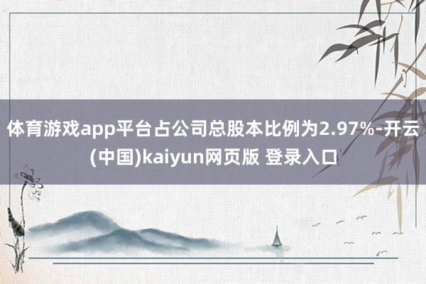 体育游戏app平台占公司总股本比例为2.97%-开云(中国)kaiyun网页版 登录入口