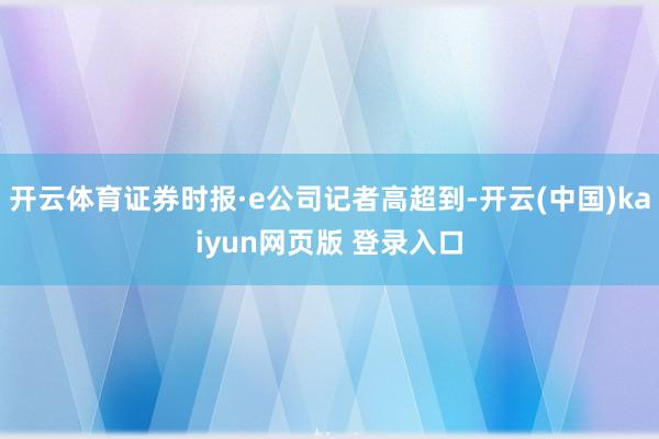开云体育证券时报·e公司记者高超到-开云(中国)kaiyun网页版 登录入口