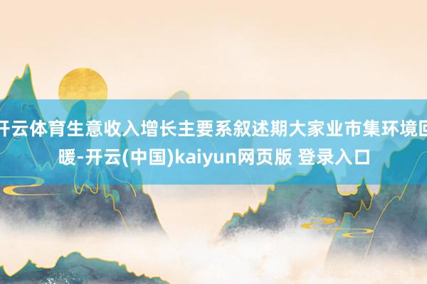 开云体育生意收入增长主要系叙述期大家业市集环境回暖-开云(中国)kaiyun网页版 登录入口