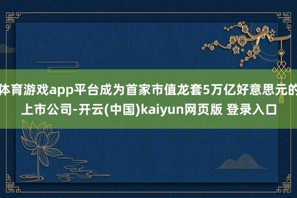 体育游戏app平台成为首家市值龙套5万亿好意思元的上市公司-开云(中国)kaiyun网页版 登录入口
