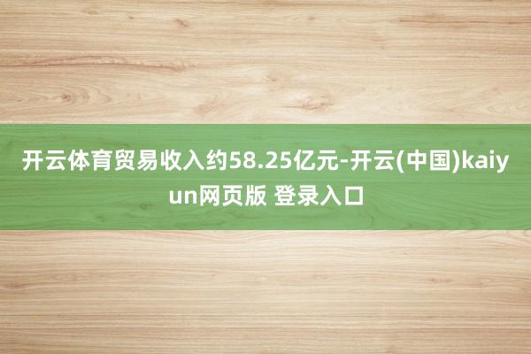 开云体育贸易收入约58.25亿元-开云(中国)kaiyun网页版 登录入口