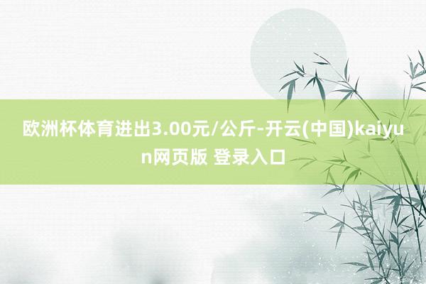 欧洲杯体育进出3.00元/公斤-开云(中国)kaiyun网页版 登录入口