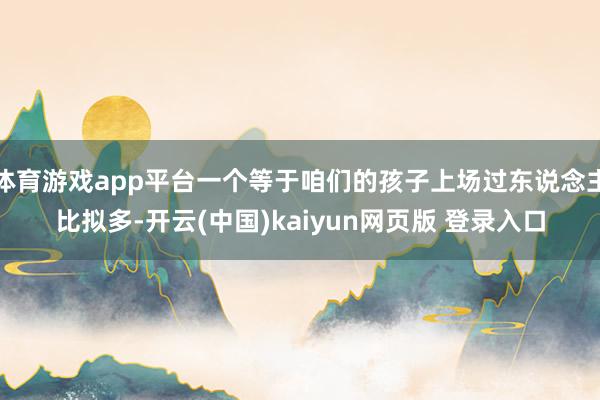 体育游戏app平台一个等于咱们的孩子上场过东说念主比拟多-开云(中国)kaiyun网页版 登录入口