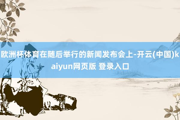 欧洲杯体育在随后举行的新闻发布会上-开云(中国)kaiyun网页版 登录入口