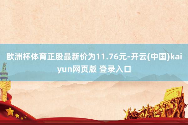 欧洲杯体育正股最新价为11.76元-开云(中国)kaiyun网页版 登录入口