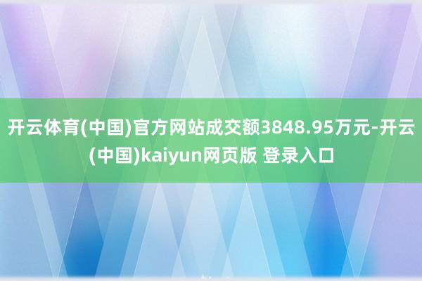 开云体育(中国)官方网站成交额3848.95万元-开云(中国)kaiyun网页版 登录入口