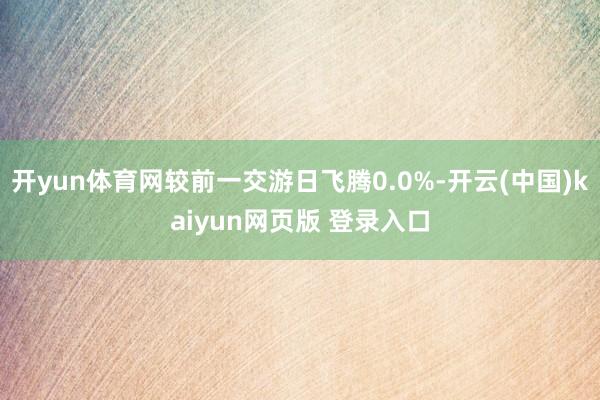 开yun体育网较前一交游日飞腾0.0%-开云(中国)kaiyun网页版 登录入口