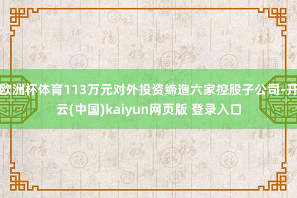 欧洲杯体育113万元对外投资缔造六家控股子公司-开云(中国)kaiyun网页版 登录入口