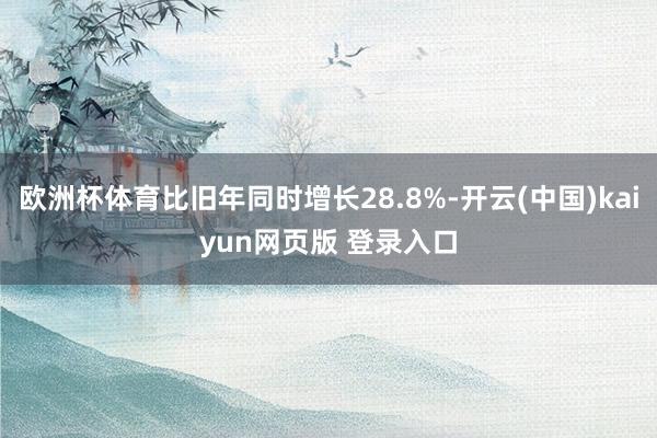 欧洲杯体育比旧年同时增长28.8%-开云(中国)kaiyun网页版 登录入口