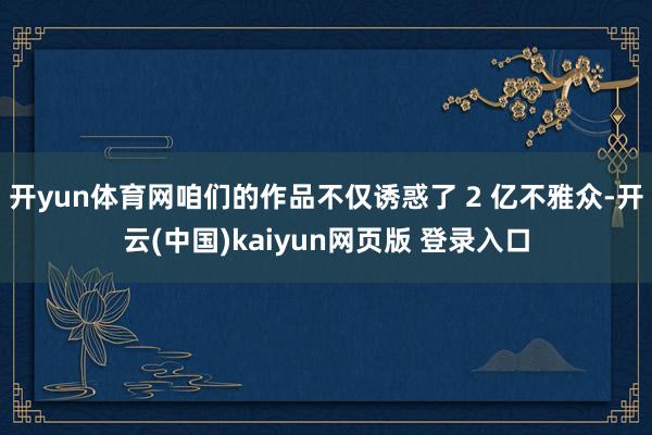 开yun体育网咱们的作品不仅诱惑了 2 亿不雅众-开云(中国)kaiyun网页版 登录入口