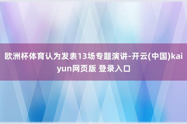 欧洲杯体育认为发表13场专题演讲-开云(中国)kaiyun网页版 登录入口