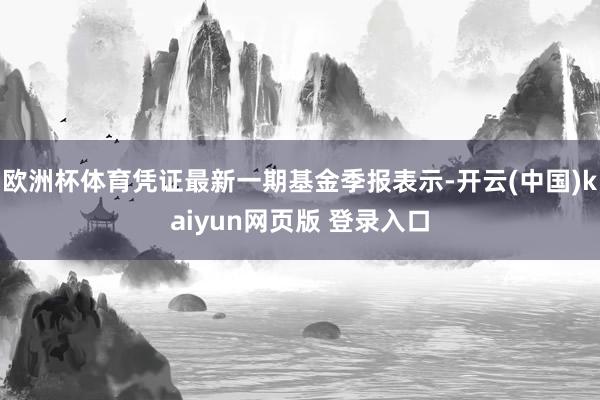 欧洲杯体育凭证最新一期基金季报表示-开云(中国)kaiyun网页版 登录入口