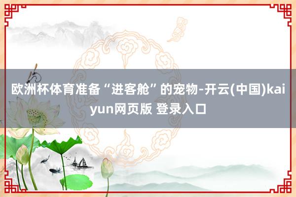 欧洲杯体育准备“进客舱”的宠物-开云(中国)kaiyun网页版 登录入口