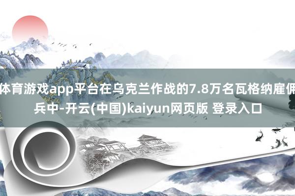 体育游戏app平台在乌克兰作战的7.8万名瓦格纳雇佣兵中-开云(中国)kaiyun网页版 登录入口