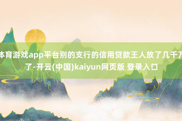 体育游戏app平台别的支行的信用贷款王人放了几千万了-开云(中国)kaiyun网页版 登录入口