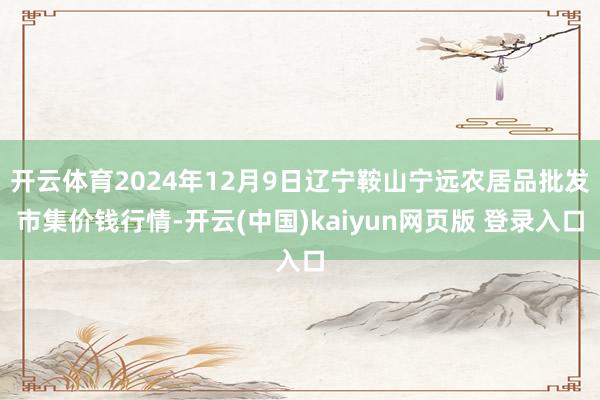 开云体育2024年12月9日辽宁鞍山宁远农居品批发市集价钱行情-开云(中国)kaiyun网页版 登录入口