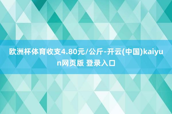 欧洲杯体育收支4.80元/公斤-开云(中国)kaiyun网页版 登录入口