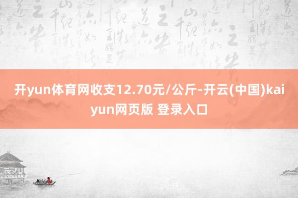 开yun体育网收支12.70元/公斤-开云(中国)kaiyun网页版 登录入口