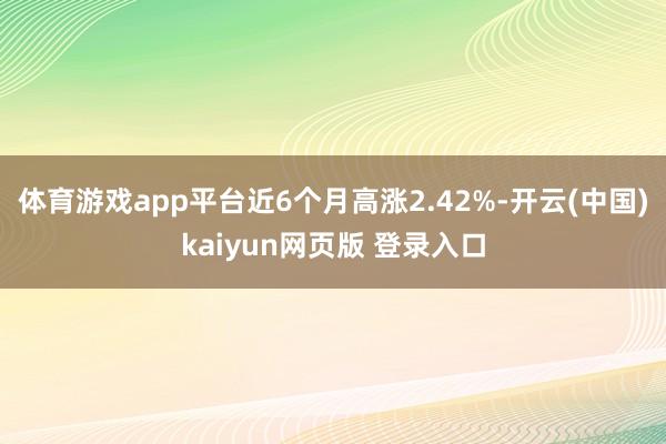 体育游戏app平台近6个月高涨2.42%-开云(中国)kaiyun网页版 登录入口
