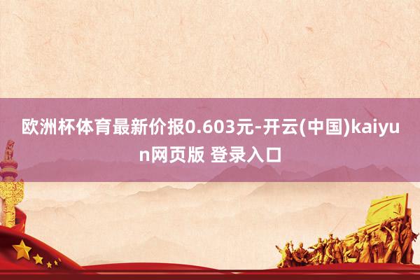 欧洲杯体育最新价报0.603元-开云(中国)kaiyun网页版 登录入口