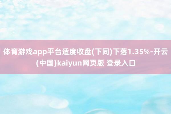 体育游戏app平台适度收盘(下同)下落1.35%-开云(中国)kaiyun网页版 登录入口