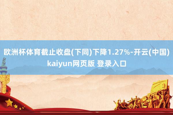 欧洲杯体育截止收盘(下同)下降1.27%-开云(中国)kaiyun网页版 登录入口