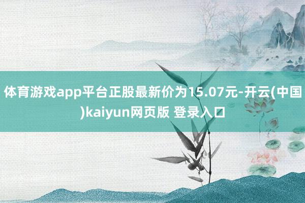 体育游戏app平台正股最新价为15.07元-开云(中国)kaiyun网页版 登录入口