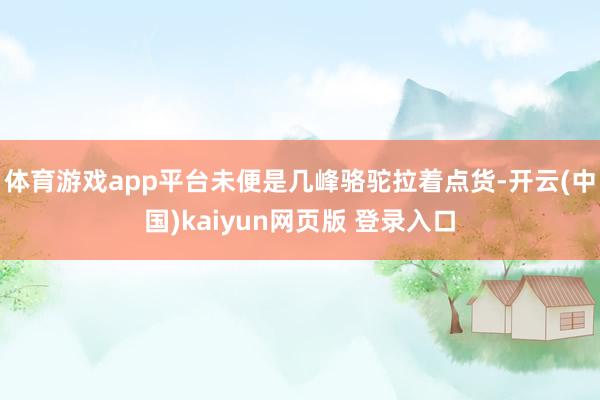 体育游戏app平台未便是几峰骆驼拉着点货-开云(中国)kaiyun网页版 登录入口