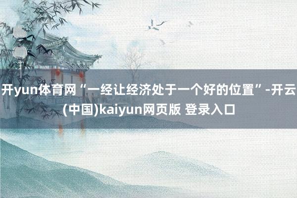 开yun体育网“一经让经济处于一个好的位置”-开云(中国)kaiyun网页版 登录入口