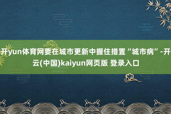 开yun体育网要在城市更新中握住措置“城市病”-开云(中国)kaiyun网页版 登录入口