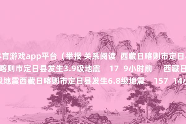 体育游戏app平台（举报 关系阅读  西藏日喀则市定日县发生3.9级地震西藏日喀则市定日县发生3.9级地震    17  9小时前     西藏日喀则市定日县发生6.8级地震西藏日喀则市定日县发生6.8级地震    157  14小时前     河北张家口市一菜商场发生失火 已致8东说念主受难15东说念主受伤河北张家口市一菜商场发生失火 已致8东说念主受难15东说念主受伤    18  01-04 16:22     台湾花莲县海域发生4.5级地震台湾花莲县海域发生4.5级地震    16  2024-11-14 10:52     珠海11日晚发生驾车冲撞市民紧要恶性案件：35东说念主升天 43东说念主受伤珠海11日晚发生驾车冲撞市民紧要恶性案件：35东说念主升天 43东说念主受伤    615  2024-11-12 18:51     一财最热      点击关闭-开云(中国)kaiyun网页版 登录入口
