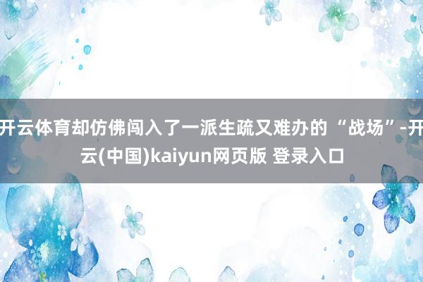 开云体育却仿佛闯入了一派生疏又难办的 “战场”-开云(中国)kaiyun网页版 登录入口