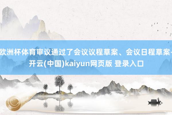 欧洲杯体育审议通过了会议议程草案、会议日程草案-开云(中国)kaiyun网页版 登录入口