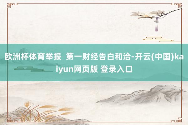 欧洲杯体育举报  第一财经告白和洽-开云(中国)kaiyun网页版 登录入口