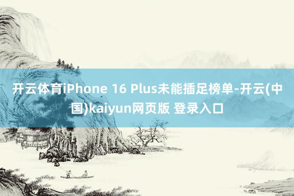 开云体育iPhone 16 Plus未能插足榜单-开云(中国)kaiyun网页版 登录入口