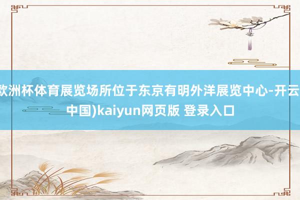 欧洲杯体育展览场所位于东京有明外洋展览中心-开云(中国)kaiyun网页版 登录入口