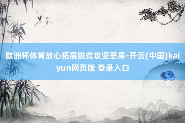 欧洲杯体育放心拓展脱贫攻坚恶果-开云(中国)kaiyun网页版 登录入口