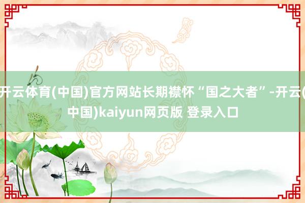 开云体育(中国)官方网站长期襟怀“国之大者”-开云(中国)kaiyun网页版 登录入口