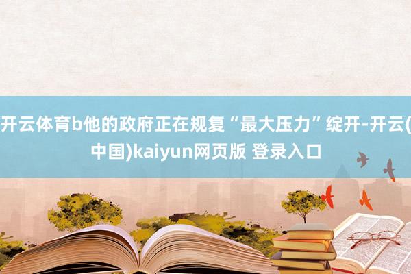 开云体育b他的政府正在规复“最大压力”绽开-开云(中国)kaiyun网页版 登录入口