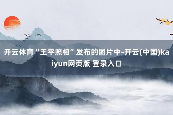开云体育“王平照相”发布的图片中-开云(中国)kaiyun网页版 登录入口