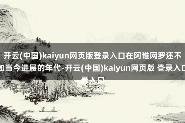 开云(中国)kaiyun网页版登录入口在阿谁网罗还不如当今进展的年代-开云(中国)kaiyun网页版 登录入口