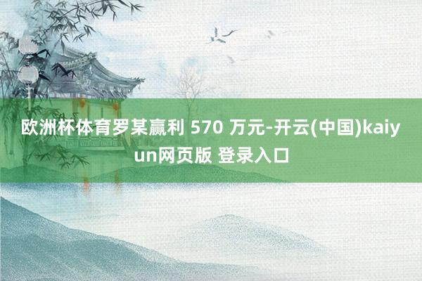 欧洲杯体育罗某赢利 570 万元-开云(中国)kaiyun网页版 登录入口