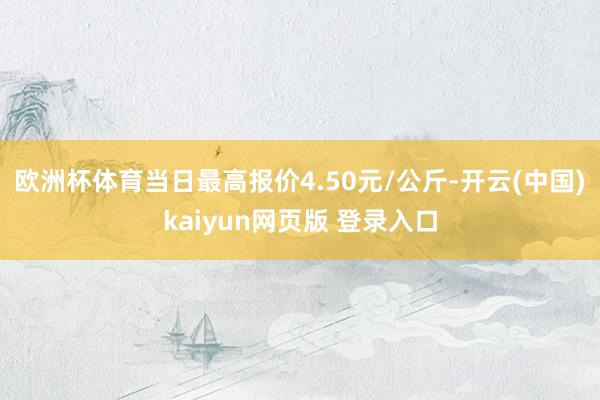 欧洲杯体育当日最高报价4.50元/公斤-开云(中国)kaiyun网页版 登录入口