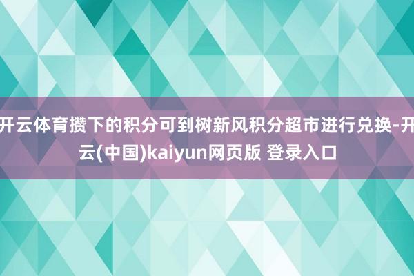 开云体育攒下的积分可到树新风积分超市进行兑换-开云(中国)kaiyun网页版 登录入口